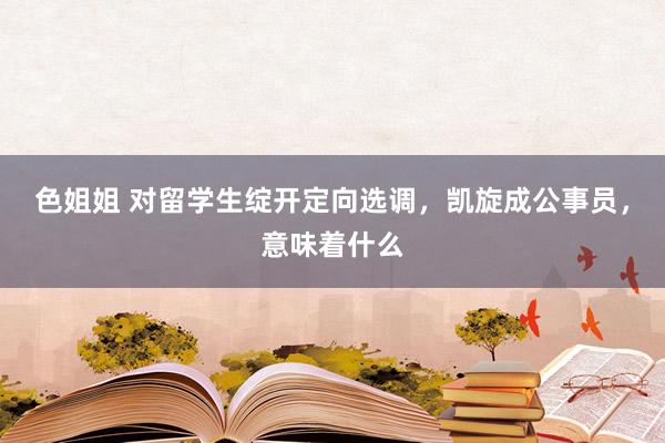 色姐姐 对留学生绽开定向选调，凯旋成公事员，意味着什么