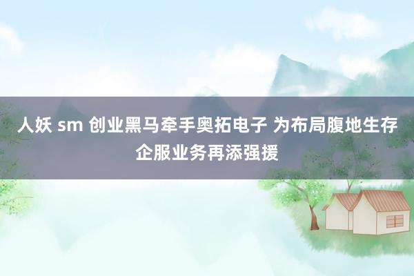 人妖 sm 创业黑马牵手奥拓电子 为布局腹地生存企服业务再添强援