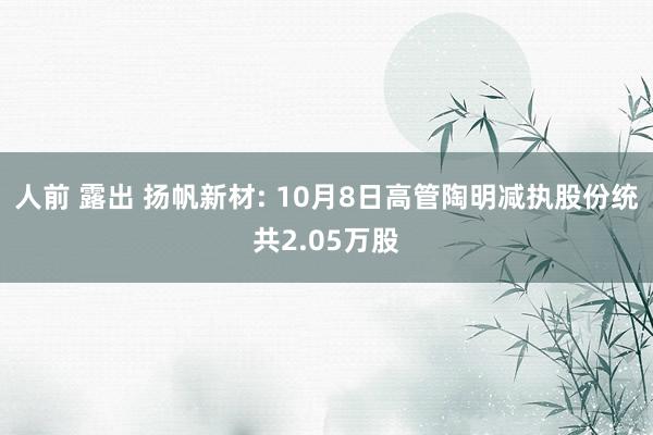 人前 露出 扬帆新材: 10月8日高管陶明减执股份统共2.05万股