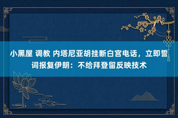 小黑屋 调教 内塔尼亚胡挂断白宫电话，立即誓词报复伊朗：不给拜登留反映技术