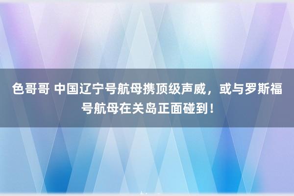 色哥哥 中国辽宁号航母携顶级声威，或与罗斯福号航母在关岛正面碰到！