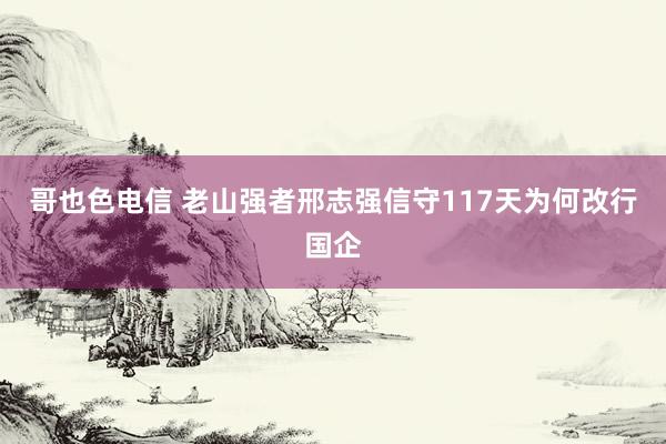 哥也色电信 老山强者邢志强信守117天为何改行国企