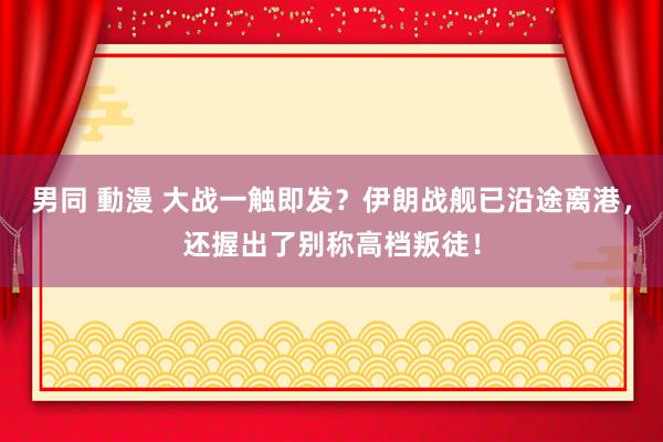 男同 動漫 大战一触即发？伊朗战舰已沿途离港，还握出了别称高档叛徒！