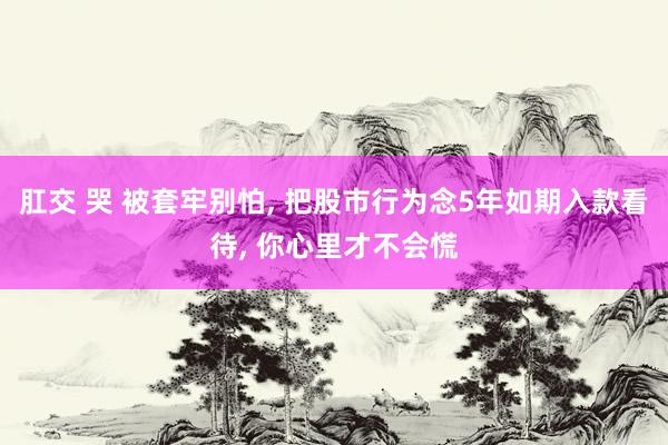 肛交 哭 被套牢别怕， 把股市行为念5年如期入款看待， 你心里才不会慌