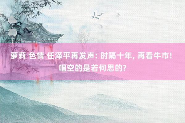 萝莉 色情 任泽平再发声: 时隔十年， 再看牛市! 唱空的是若何思的?