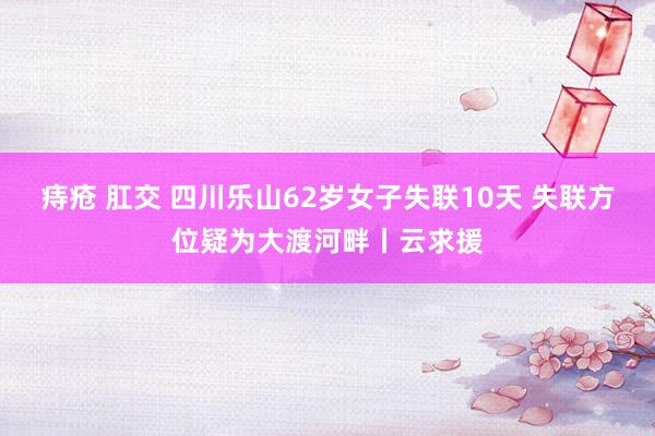 痔疮 肛交 四川乐山62岁女子失联10天 失联方位疑为大渡河畔丨云求援