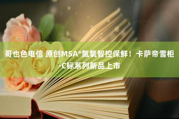 哥也色电信 原创MSA®氮氧智控保鲜！卡萨帝雪柜·C标系列新品上市