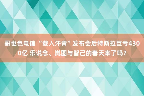 哥也色电信 “载入汗青”发布会后特斯拉巨亏4300亿 乐说念、岚图与智己的春天来了吗？