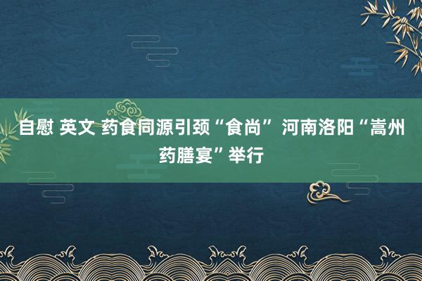 自慰 英文 药食同源引颈“食尚” 河南洛阳“嵩州药膳宴”举行