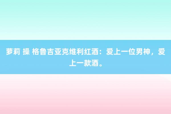 萝莉 操 格鲁吉亚克维利红酒：爱上一位男神，爱上一款酒。