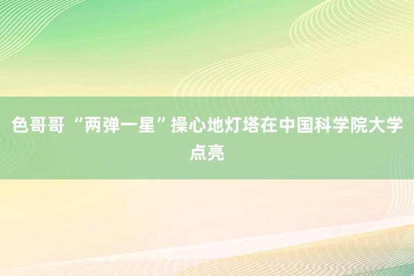 色哥哥 “两弹一星”操心地灯塔在中国科学院大学点亮