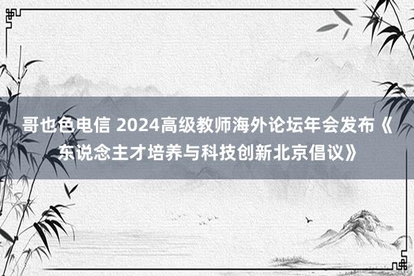 哥也色电信 2024高级教师海外论坛年会发布《东说念主才培养与科技创新北京倡议》