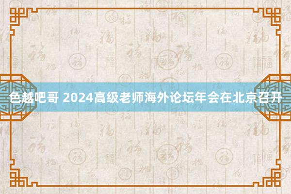 色越吧哥 2024高级老师海外论坛年会在北京召开