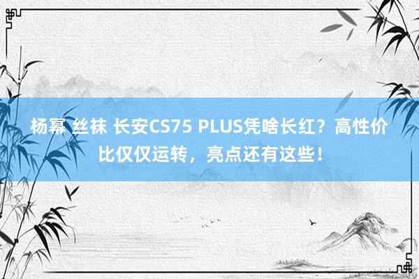 杨幂 丝袜 长安CS75 PLUS凭啥长红？高性价比仅仅运转，亮点还有这些！