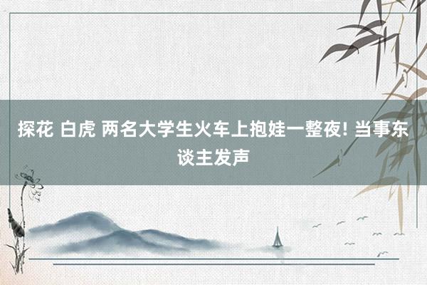 探花 白虎 两名大学生火车上抱娃一整夜! 当事东谈主发声