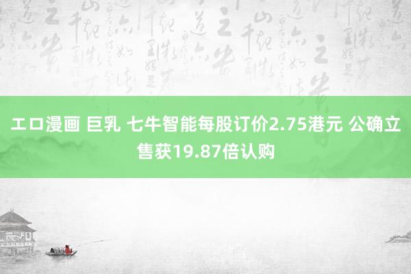 エロ漫画 巨乳 七牛智能每股订价2.75港元 公确立售获19.87倍认购