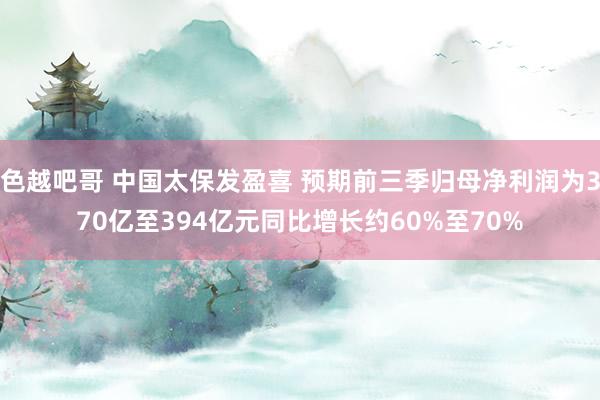 色越吧哥 中国太保发盈喜 预期前三季归母净利润为370亿至394亿元同比增长约60%至70%