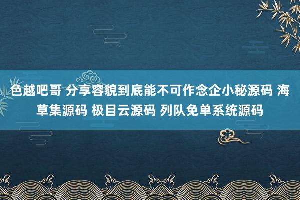 色越吧哥 分享容貌到底能不可作念企小秘源码 海草集源码 极目云源码 列队免单系统源码