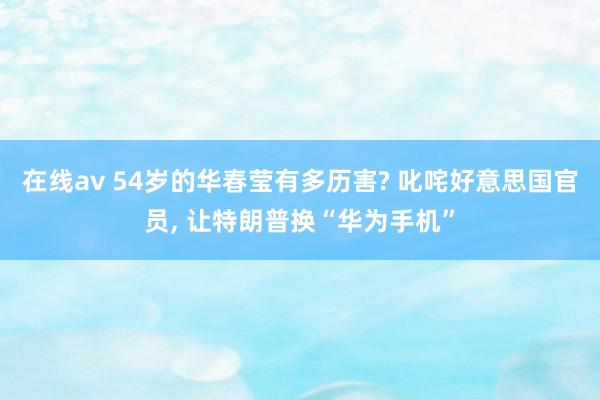 在线av 54岁的华春莹有多历害? 叱咤好意思国官员， 让特朗普换“华为手机”