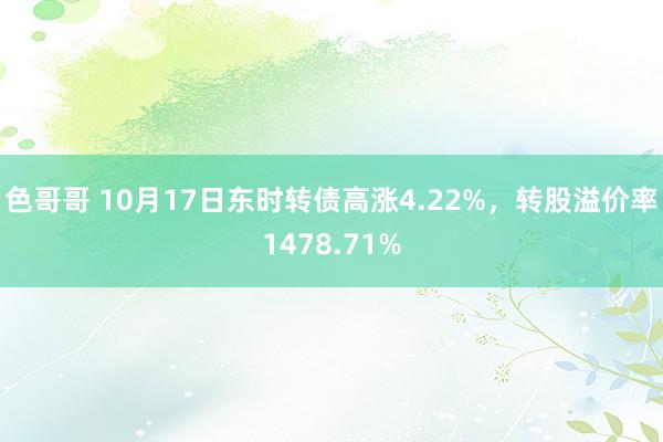 色哥哥 10月17日东时转债高涨4.22%，转股溢价率1478.71%