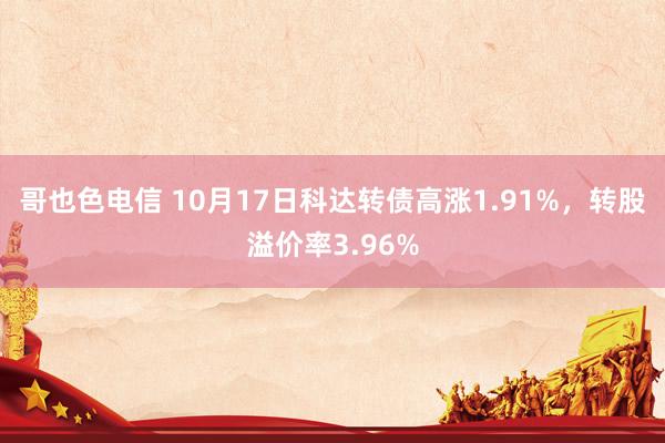 哥也色电信 10月17日科达转债高涨1.91%，转股溢价率3.96%