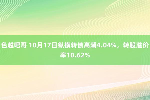 色越吧哥 10月17日纵横转债高潮4.04%，转股溢价率10.62%