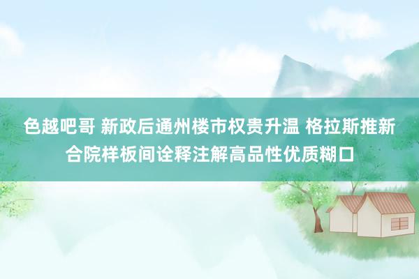 色越吧哥 新政后通州楼市权贵升温 格拉斯推新合院样板间诠释注解高品性优质糊口