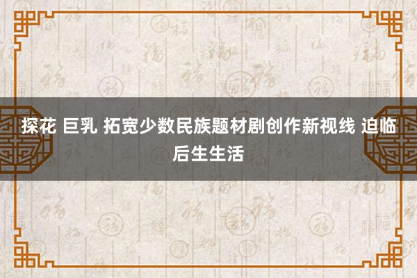 探花 巨乳 拓宽少数民族题材剧创作新视线 迫临后生生活