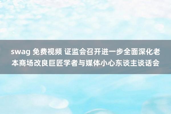 swag 免费视频 证监会召开进一步全面深化老本商场改良巨匠学者与媒体小心东谈主谈话会