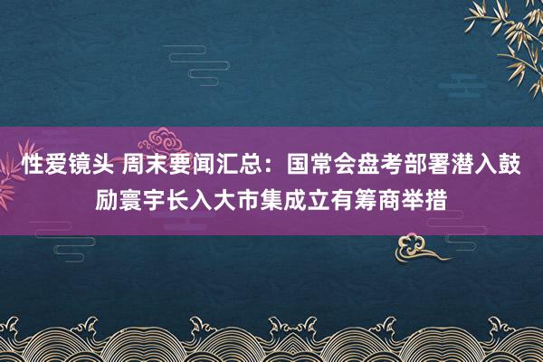 性爱镜头 周末要闻汇总：国常会盘考部署潜入鼓励寰宇长入大市集成立有筹商举措