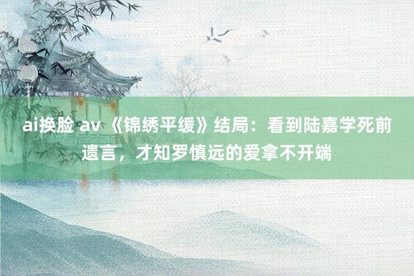 ai换脸 av 《锦绣平缓》结局：看到陆嘉学死前遗言，才知罗慎远的爱拿不开端