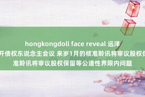 hongkongdoll face reveal 远洋境外债务重组：11月召开债权东说念主会议 来岁1月的核准聆讯将审议股权保留等公道性界限内问题