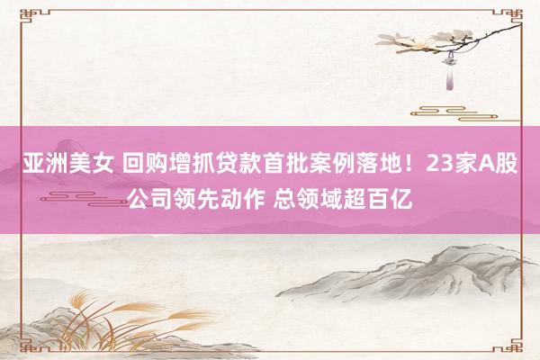 亚洲美女 回购增抓贷款首批案例落地！23家A股公司领先动作 总领域超百亿