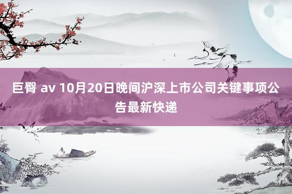 巨臀 av 10月20日晚间沪深上市公司关键事项公告最新快递