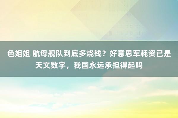 色姐姐 航母舰队到底多烧钱？好意思军耗资已是天文数字，我国永远承担得起吗