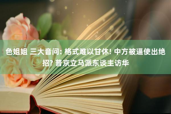 色姐姐 三大音问: 格式难以甘休! 中方被逼使出绝招? 普京立马派东谈主访华