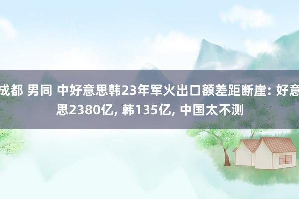 成都 男同 中好意思韩23年军火出口额差距断崖: 好意思2380亿， 韩135亿， 中国太不测