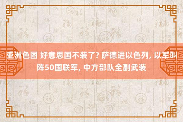 亚洲色图 好意思国不装了? 萨德进以色列， 以军叫阵50国联军， 中方部队全副武装