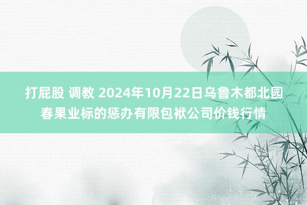 打屁股 调教 2024年10月22日乌鲁木都北园春果业标的惩办有限包袱公司价钱行情