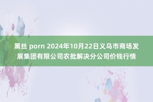 黑丝 porn 2024年10月22日义乌市商场发展集团有限公司农批解决分公司价钱行情