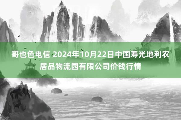 哥也色电信 2024年10月22日中国寿光地利农居品物流园有限公司价钱行情