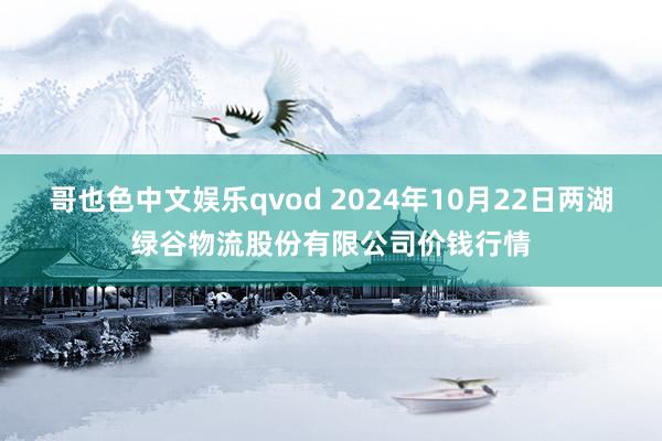 哥也色中文娱乐qvod 2024年10月22日两湖绿谷物流股份有限公司价钱行情