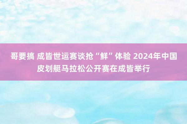 哥要搞 成皆世运赛谈抢“鲜”体验 2024年中国皮划艇马拉松公开赛在成皆举行