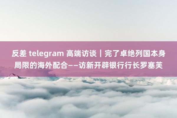 反差 telegram 高端访谈｜完了卓绝列国本身局限的海外配合——访新开辟银行行长罗塞芙