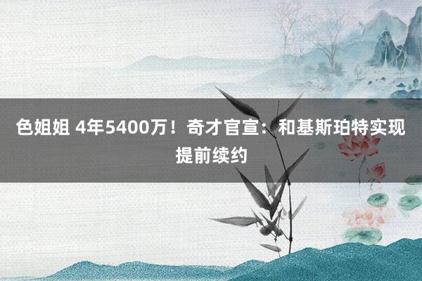 色姐姐 4年5400万！奇才官宣：和基斯珀特实现提前续约