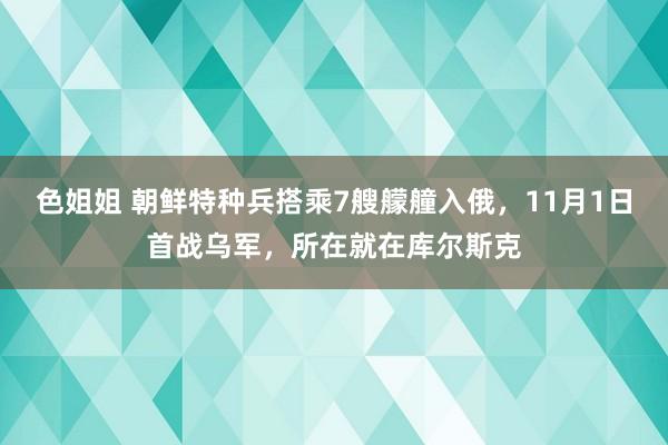 色姐姐 朝鲜特种兵搭乘7艘艨艟入俄，11月1日首战乌军，所在就在库尔斯克