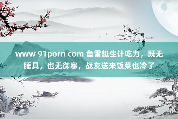 www 91porn com 鱼雷艇生计吃力，既无睡具，也无御寒，战友送来饭菜也冷了