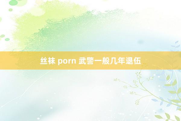 丝袜 porn 武警一般几年退伍