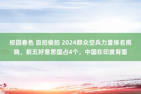 校园春色 自拍偷拍 2024群众空兵力量排名揭晓，前五好意思国占4个，中国在印度背面