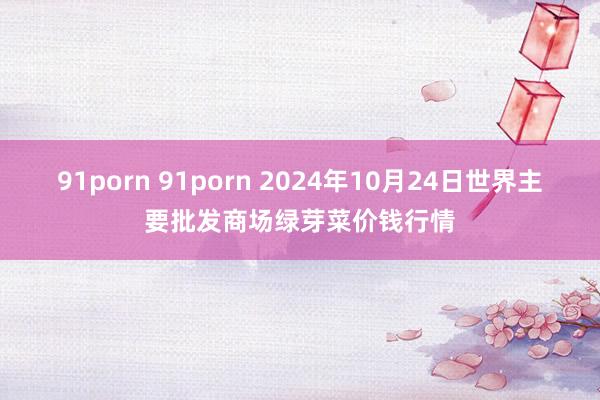 91porn 91porn 2024年10月24日世界主要批发商场绿芽菜价钱行情